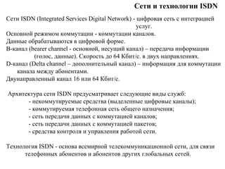 Сети и технологии ISDN
Сети ISDN (Integrated Services Digital Network) - цифровая сеть с интеграцией
услуг.
Основной режимом коммутации - коммутации каналов.
Данные обрабатываются в цифровой форме.
B-канал (bearer channel - основной, несущий канал) – передача информации
(голос, данные). Скорость до 64 Кбит/с. в двух направлениях.
D-канал (Delta channel – дополнительный канал) – информация для коммутации
канала между абонентами.
Двунаправленный канал 16 или 64 Кбит/с.
Архитектура сети ISDN предусматривает следующие виды служб:
- некоммутируемые средства (выделенные цифровые каналы);
- коммутируемая телефонная сеть общего назначения;
- сеть передачи данных с коммутацией каналов;
- сеть передачи данных с коммутацией пакетов;
- средства контроля и управления работой сети.
Технология ISDN - основа всемирной телекоммуникационной сети, для связи
телефонных абонентов и абонентов других глобальных сетей.
 