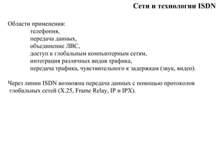 Сети и технологии ISDN
Области применения:
телефония,
передача данных,
объединение ЛВС,
доступ к глобальным компьютерным сетям,
интеграция различных видов трафика,
передача трафика, чувствительного к задержкам (звук, видео).
Через линии ISDN возможна передача данных с помощью протоколов
глобальных сетей (Х.25, Frame Relay, IP и IPX).
 