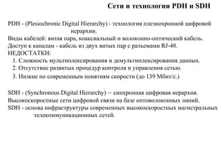 Сети и технологии PDH и SDH
PDH - (Plesiochronic Digital Hierarchy) - технология плезиохронной цифровой
иерархии.
Виды кабелей: витая пара, коаксиальный и волоконно-оптический кабель.
Доступ к каналам - кабель из двух витых пар с разъемами RJ-48.
НЕДОСТАТКИ:
1. Сложность мультиплексирования и демультиплексирования данных.
2. Отсутствие развитых процедур контроля и управления сетью.
3. Низкие по современным понятиям скорости (до 139 Мбит/с.)
SDH - (Synchronous Digital Hierarchy) – синхронная цифровая иерархия.
Высокоскоростные сети цифровой связи на базе оптоволоконных линий.
SDH - основа инфраструктуры современных высокоскоростных магистральных
телекоммуникационных сетей.
 