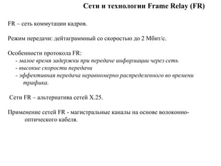 Сети и технологии Frame Relay (FR)
FR – сеть коммутации кадров.
Режим передачи: дейтаграммный со скоростью до 2 Мбит/с.
Особенности протокола FR:
- малое время задержки при передаче информации через сеть
- высокие скорости передачи
- эффективная передача неравномерно распределенного во времени
трафика.
Сети FR – альтернатива сетей Х.25.
Применение сетей FR - магистральные каналы на основе волоконно-
оптического кабеля.
 