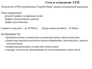Сети и технологии ATM
Технология ATM (Asynchronous Transfer Mode - режим асинхронной передачи)
Типы информации:
речевой трафик телефонных сетей;
трафик компьютерных данных;
трафик мультимедиа.
Скорость передачи – до 10 Гбит/c. Длина пакета (ячейки) – 53 байта.
ОСОБЕННОСТИ:
- предварительное установление соединения между двумя пунктами;
- совместная передача различных видов информации, включая речь, данные,
видеосигналы;
- аппаратная реализация алгоритмов коммутации;
- стандарт технологии ориентирован на оптоволоконные линии связи.
 