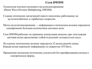 Сети DWDM
Технология плотного волнового мультиплексирования
(Dense Wave Division Multiplexing, DWDM).
Сздание оптических магистралей нового поколения, работающих на
мультигигабитных и терабитных скоростях.
Метод мультиплексирования — информация в оптическом волокне передается
одновременно большим количеством световых волн.
Сети DWDM работают по принципу коммутации каналов, при этом каждая
световая волна представляет собой отдельный спектральный канал.
По одному оптическому волокну передается 32 волны разной длины.
Каждая волна переносит информацию со скоростью 10 Гбит/с.
Применение волоконно-оптических усилителей без преобразования сигнала в
электрическую форму.
 