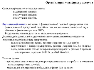 Организация удаленного доступа
Cети, построенные с использованием:
- выделенных каналов;
- коммутации каналов;
- коммутации пакетов.
Выделенный канал - это канал с фиксированной полосой пропускания или
фиксированной пропускной способностью, постоянно соединяющий двух
абонентов (компьютеры или ЛВС).
Выделенные каналы делятся на аналоговые и цифровые.
Для передачи данных по выделенным аналоговым линиям используются
модемы, поддерживающие три режима:
- только асинхронный режим работы (скорость до 1200 бит/с);
- асинхронный и синхронный режимы работы (скорость до 33,6 Кбит/с.);
- поддерживающие только синхронный режим работы (только 4 провода
со скоростью передачи 2400 бит/с.-168 Кбит/с.).
Типы модемов:
- профессиональные модемы, которые предназначены для работы в модемных
пулах корпоративных сетей;
- модемы для применения в небольших офисах или на дому.
 