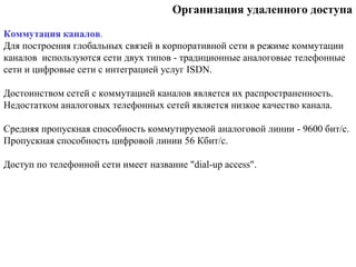 Организация удаленного доступа
Коммутация каналов.
Для построения глобальных связей в корпоративной сети в режиме коммутации
каналов используются сети двух типов - традиционные аналоговые телефонные
сети и цифровые сети с интеграцией услуг ISDN.
Достоинством сетей с коммутацией каналов является их распространенность.
Недостатком аналоговых телефонных сетей является низкое качество канала.
Средняя пропускная способность коммутируемой аналоговой линии - 9600 бит/с.
Пропускная способность цифровой линии 56 Кбит/с.
Доступ по телефонной сети имеет название "dial-up access".
 