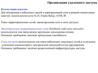 Организация удаленного доступа
Коммутация пакетов.
Для построения глобальных связей в корпоративной сети в режиме коммутации
пакетов используются сети X.25, Frame Relay, ATM, IP.
Типы территориальных сетей: магистральные сети и сети доступа.
Магистральные территориальные сети (backbone wide-area networks)
используются для связи между крупными локальными сетями.
Основное требование: высокая пропускная способность.
Сети доступа используются для связи небольших локальных сетей и отдельных
удаленных компьютеров с центральной локальной сетью предприятия.
Основное требование: наличие разветвленной инфраструктуры доступа.
 