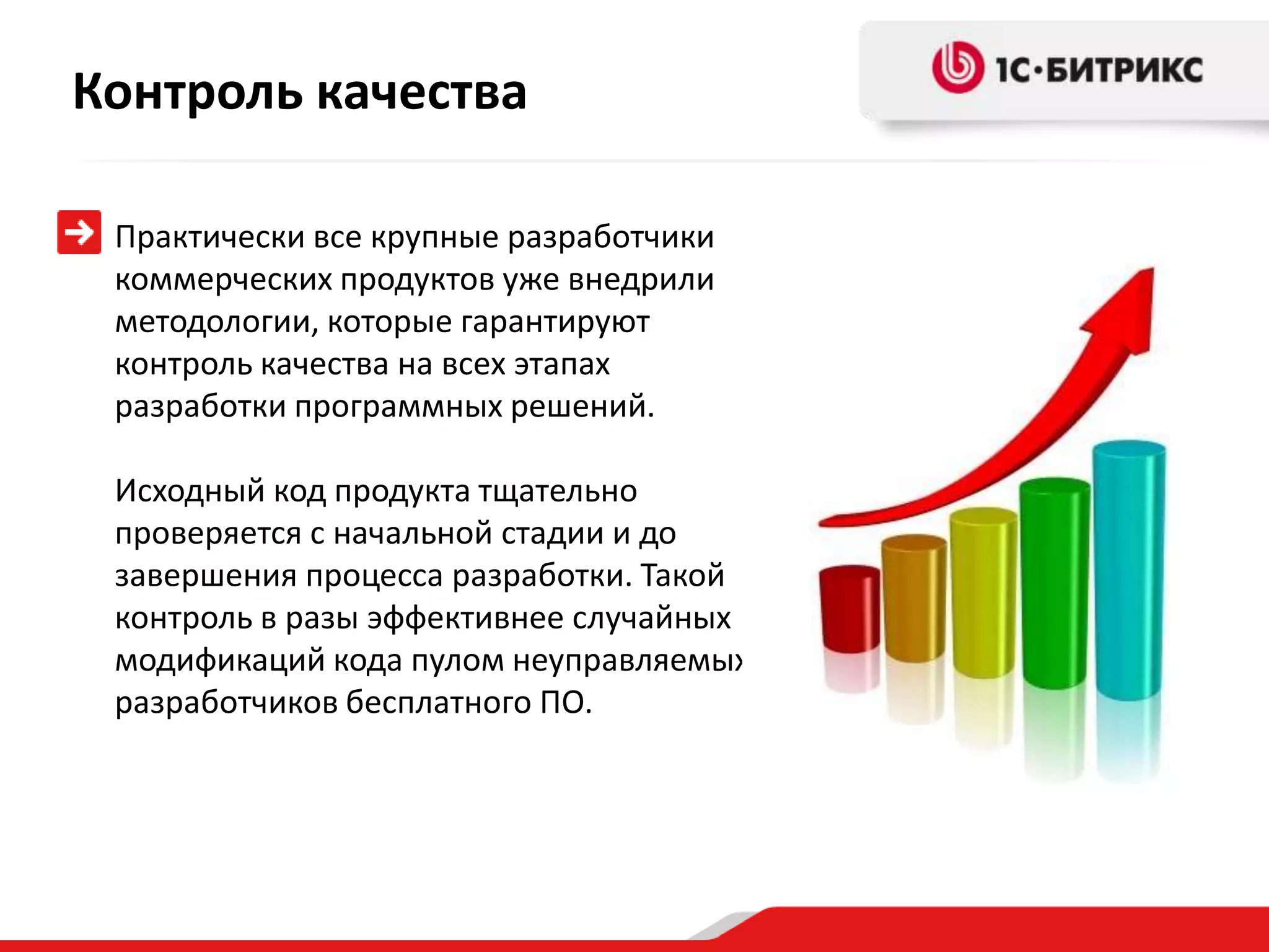 Контроль качества

 Практически все крупные разработчики
 коммерческих продуктов уже внедрили
 методологии, которые гарантируют
 контроль качества на всех этапах
 разработки программных решений.

 Исходный код продукта тщательно
 проверяется с начальной стадии и до
 завершения процесса разработки. Такой
 контроль в разы эффективнее случайных
 модификаций кода пулом неуправляемых
 разработчиков бесплатного ПО.
 