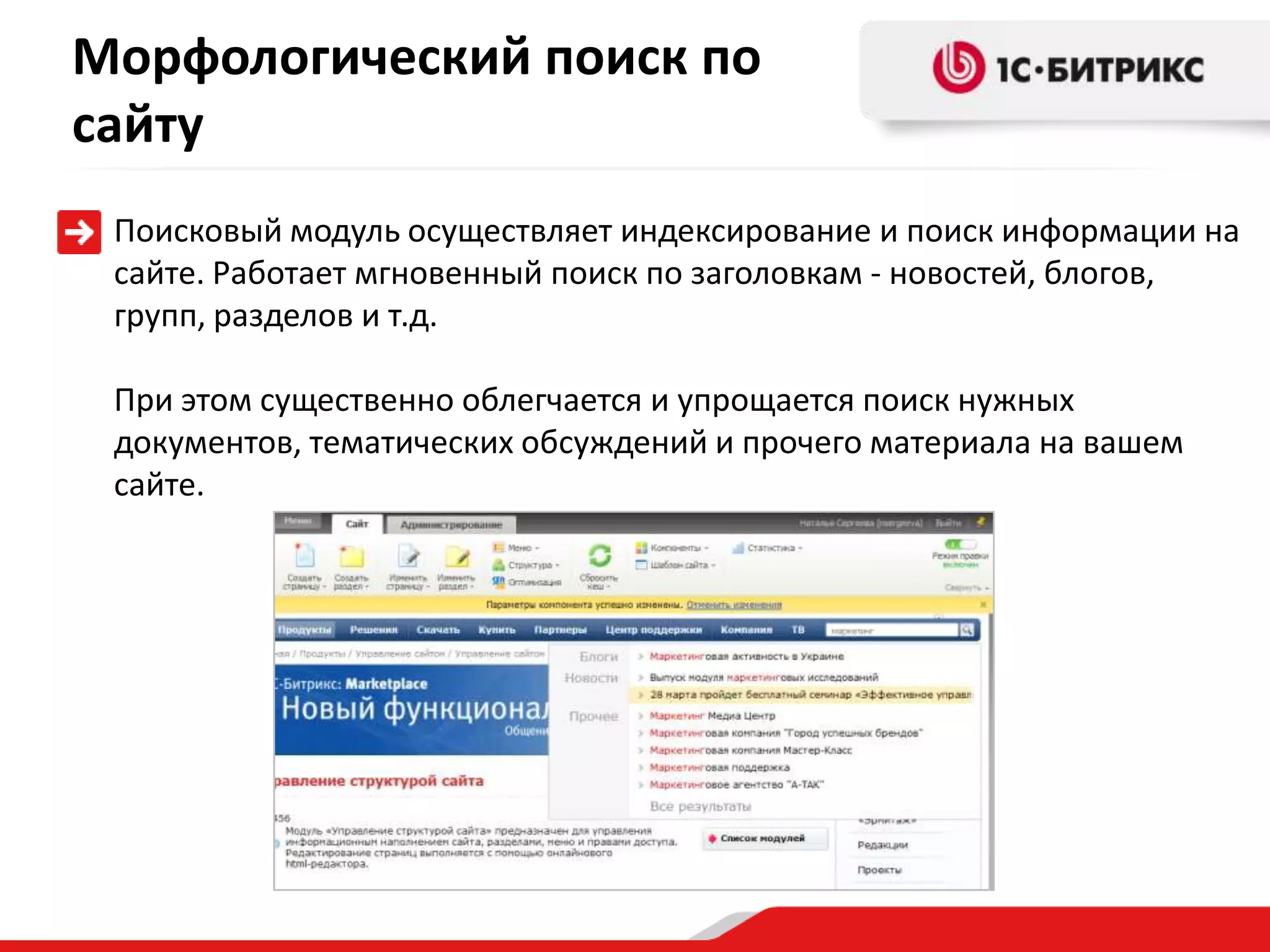 Морфологический поиск по
сайту
 Поисковый модуль осуществляет индексирование и поиск информации на
 сайте. Работает мгновенный поиск по заголовкам - новостей, блогов,
 групп, разделов и т.д.

 При этом существенно облегчается и упрощается поиск нужных
 документов, тематических обсуждений и прочего материала на вашем
 сайте.
 