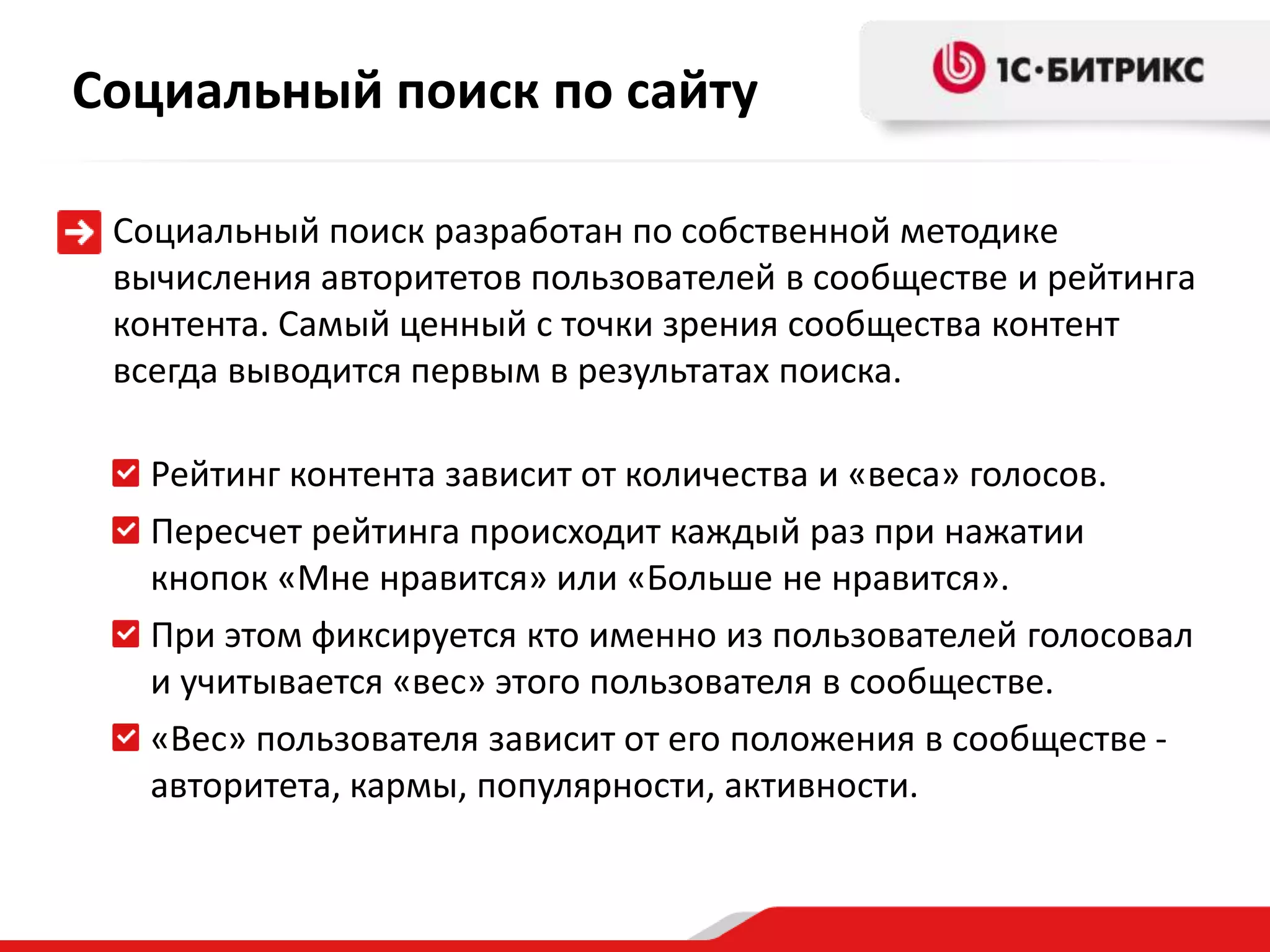 Социальный поиск по сайту

 Социальный поиск разработан по собственной методике
 вычисления авторитетов пользователей в сообществе и рейтинга
 контента. Самый ценный с точки зрения сообщества контент
 всегда выводится первым в результатах поиска.

   Рейтинг контента зависит от количества и «веса» голосов.
   Пересчет рейтинга происходит каждый раз при нажатии
   кнопок «Мне нравится» или «Больше не нравится».
   При этом фиксируется кто именно из пользователей голосовал
   и учитывается «вес» этого пользователя в сообществе.
   «Вес» пользователя зависит от его положения в сообществе -
   авторитета, кармы, популярности, активности.
 