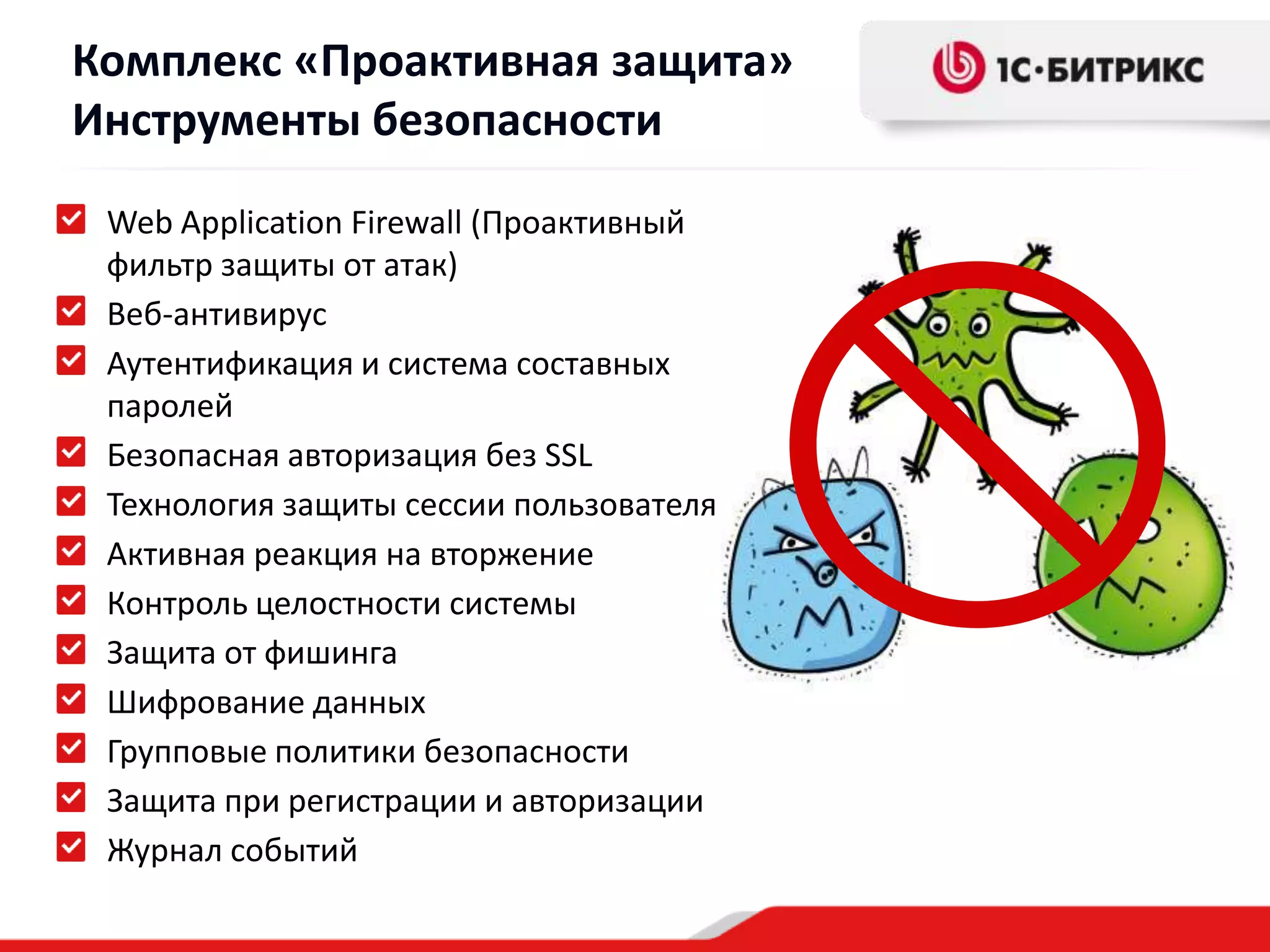 Комплекс «Проактивная защита»
Инструменты безопасности
 Web Application Firewall (Проактивный
 фильтр защиты от атак)
 Веб-антивирус
 Аутентификация и система составных
 паролей
 Безопасная авторизация без SSL
 Технология защиты сессии пользователя
 Активная реакция на вторжение
 Контроль целостности системы
 Защита от фишинга
 Шифрование данных
 Групповые политики безопасности
 Защита при регистрации и авторизации
 Журнал событий
 