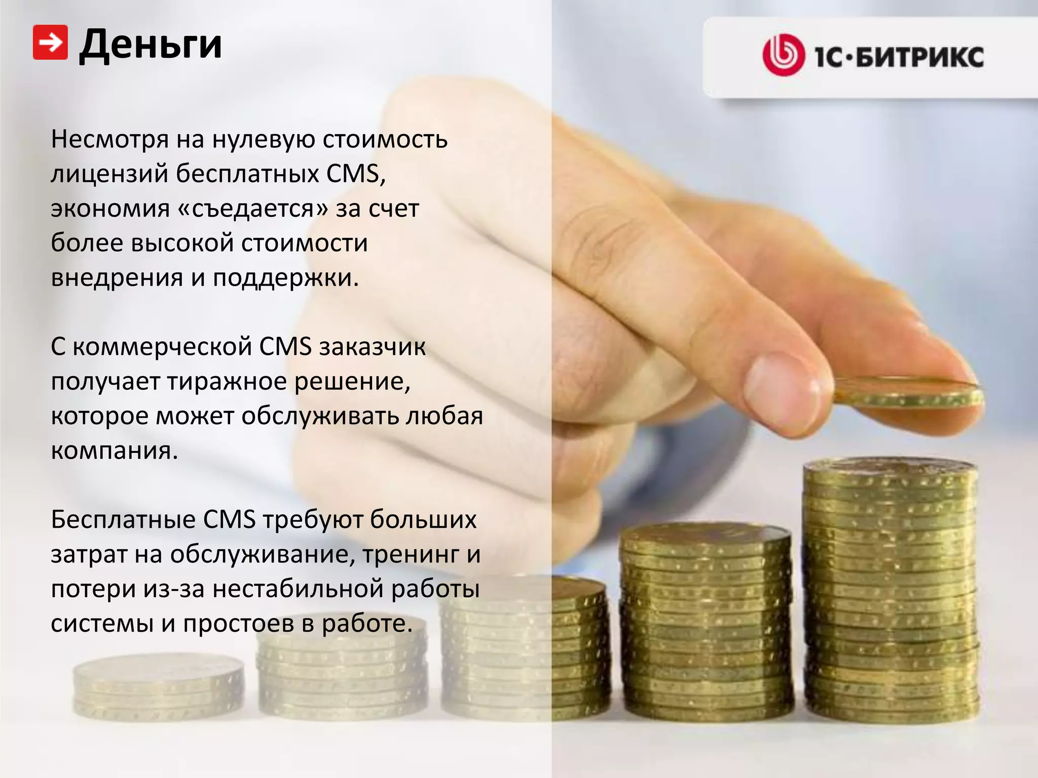 Деньги
Несмотря на нулевую стоимость
лицензий бесплатных CMS,
экономия «съедается» за счет
более высокой стоимости
внедрения и поддержки.

С коммерческой CMS заказчик
получает тиражное решение,
которое может обслуживать любая
компания.

Бесплатные CMS требуют больших
затрат на обслуживание, тренинг и
потери из-за нестабильной работы
системы и простоев в работе.
 