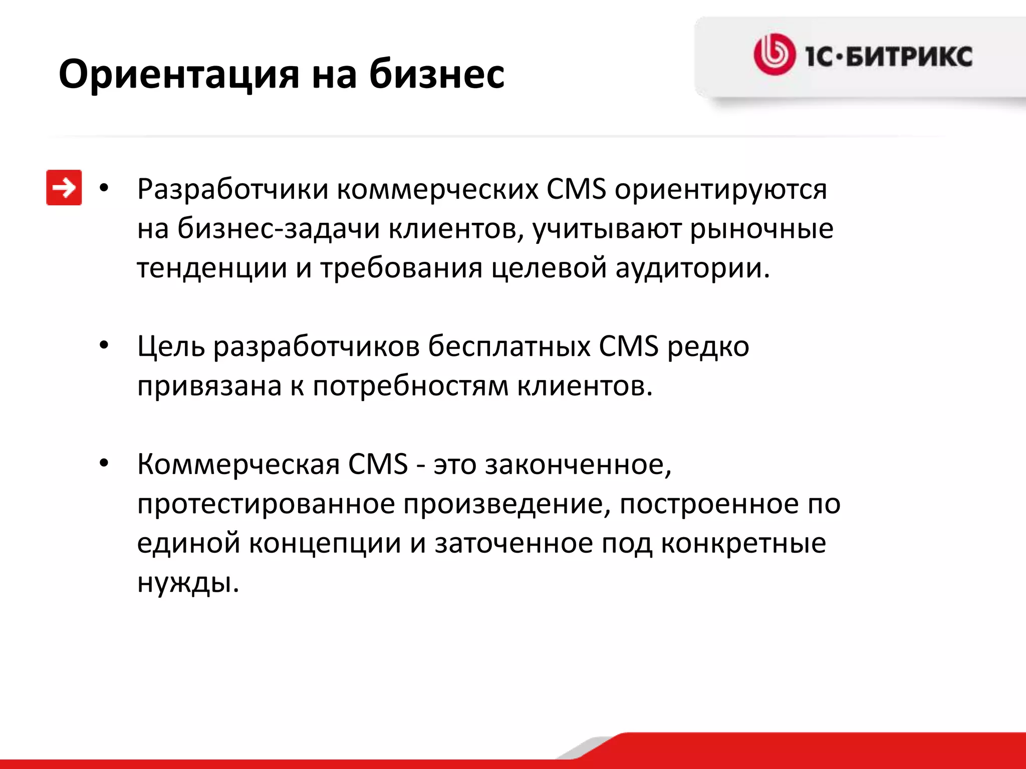 Ориентация на бизнес

 • Разработчики коммерческих CMS ориентируются
   на бизнес-задачи клиентов, учитывают рыночные
   тенденции и требования целевой аудитории.

 • Цель разработчиков бесплатных CMS редко
   привязана к потребностям клиентов.

 • Коммерческая CMS - это законченное,
   протестированное произведение, построенное по
   единой концепции и заточенное под конкретные
   нужды.
 