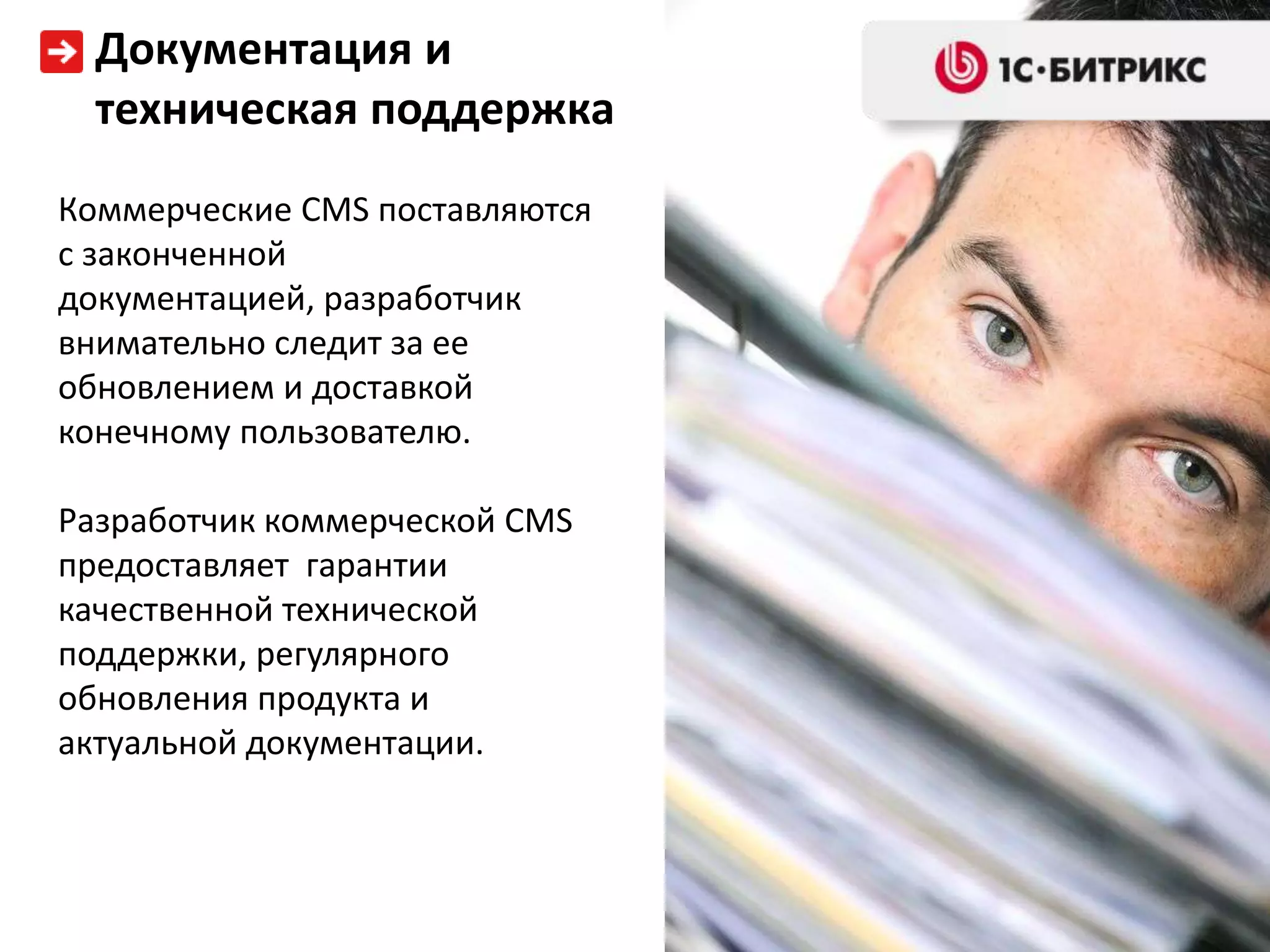 Документация и
  техническая поддержка
Коммерческие CMS поставляются
с законченной
документацией, разработчик
внимательно следит за ее
обновлением и доставкой
конечному пользователю.

Разработчик коммерческой CMS
предоставляет гарантии
качественной технической
поддержки, регулярного
обновления продукта и
актуальной документации.
 