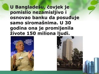 U Bangladešu, čovjek je
pomislio nezamisljivo i
osnovao banku da posuĎuje
samo siromašnima. U 30
godina ona je promijenila
ţivote 150 miliona ljudi.
 
