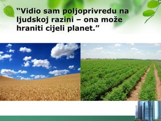 “Vidio sam poljoprivredu na
ljudskoj razini – ona moţe
hraniti cijeli planet.”
 