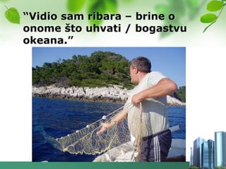 “Vidio sam ribara – brine o
onome što uhvati / bogastvu
okeana.”
 