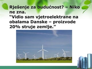 Rješenje za budućnost? – Niko
ne zna.
“Vidio sam vjetroelektrane na
obalama Danske – proizvode
20% struje zemlje.”
 