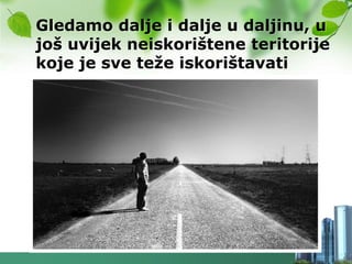 Gledamo dalje i dalje u daljinu, u
još uvijek neiskorištene teritorije
koje je sve teţe iskorištavati
 