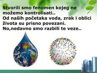 Stvorili smo fenomen kojeg ne
moţemo kontrolisati..
Od naših početaka voda, zrak i oblici
ţivota su prisno povezani.
No,nedavno smo razbili te veze..
 