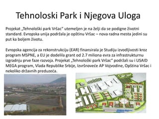 Tehnoloski Park i Njegova Uloga
Projekat „Tehnološki park Vršac“ utemeljen je na želji da se podigne životni
standard. Evropska unija podržala je opštinu Vršac – nova radna mesta jedini su
put ka boljem životu.

Evropska agencija za rekonstrukciju (EAR) finansirala je Studiju izvodljivosti kroz
program MSPNE, a EU je dodelila grant od 2.7 miliona evra za infrastrukturnu
izgradnju prve faze razvoja. Projekat „Tehnološki park Vršac“ podržali su i USAID
MEGA program, Vlada Republike Srbije, Izvršnoveće AP Vojvodine, Opština Vršac i
nekoliko državnih preduzeća.
 