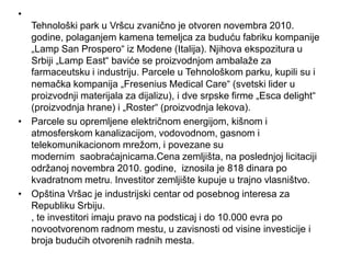 •
  Tehnološki park u Vršcu zvanično je otvoren novembra 2010.
  godine, polaganjem kamena temeljca za buduću fabriku kompanije
  „Lamp San Prospero“ iz Modene (Italija). Njihova ekspozitura u
  Srbiji „Lamp East“ baviće se proizvodnjom ambalaže za
  farmaceutsku i industriju. Parcele u Tehnološkom parku, kupili su i
  nemačka kompanija „Fresenius Medical Care“ (svetski lider u
  proizvodnji materijala za dijalizu), i dve srpske firme „Esca delight“
  (proizvodnja hrane) i „Roster“ (proizvodnja lekova).
• Parcele su opremljene električnom energijom, kišnom i
  atmosferskom kanalizacijom, vodovodnom, gasnom i
  telekomunikacionom mrežom, i povezane su
  modernim saobraćajnicama.Cena zemljišta, na poslednjoj licitaciji
  održanoj novembra 2010. godine, iznosila je 818 dinara po
  kvadratnom metru. Investitor zemljište kupuje u trajno vlasništvo.
• Opština Vršac je industrijski centar od posebnog interesa za
  Republiku Srbiju.
  , te investitori imaju pravo na podsticaj i do 10.000 evra po
  novootvorenom radnom mestu, u zavisnosti od visine investicije i
  broja budućih otvorenih radnih mesta.
 