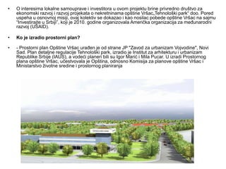 •   O interesima lokalne samouprave i investitora u ovom projektu brine privredno društvo za
    ekonomski razvoj i razvoj projekata o nekretninama opštine Vršac„Tehnološki park“ doo. Pored
    uspeha u osnovnoj misiji, ovaj kolektiv se dokazao i kao nosilac pobede opštine Vršac na sajmu
    “Investirajte u Srbiji”, koji je 2010. godine organizovala Američka organizacija za međunarodni
    razvoj (USAID).

•   Ko je izradio prostorni plan?

•   - Prostorni plan Opštine Vršac urađen je od strane JP "Zavod za urbanizam Vojvodine", Novi
    Sad. Plan detaljne regulacije Tehnološki park, izradio je Institut za arhitekturu i urbanizam
    Republike Srbije (IAUS), a vodeći planeri bili su Igor Marić i Mila Pucar. U izradi Prostornog
    plana opštine Vršac, učestvovala je Opština, odnosno Komisija za planove opštine Vršac i
    Ministarstvo životne sredine i prostornog planiranja
 