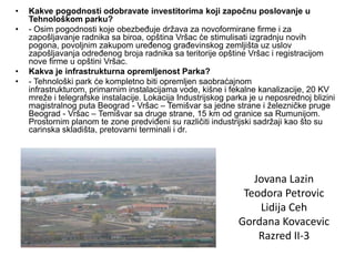 •   Kakve pogodnosti odobravate investitorima koji započnu poslovanje u
    Tehnološkom parku?
•   - Osim pogodnosti koje obezbeđuje država za novoformirane firme i za
    zapošljavanje radnika sa biroa, opština Vršac će stimulisati izgradnju novih
    pogona, povoljnim zakupom uređenog građevinskog zemljišta uz uslov
    zapošljavanja određenog broja radnika sa teritorije opštine Vršac i registracijom
    nove firme u opštini Vršac.
•   Kakva je infrastrukturna opremljenost Parka?
•   - Tehnološki park će kompletno biti opremljen saobraćajnom
    infrastrukturom, primarnim instalacijama vode, kišne i fekalne kanalizacije, 20 KV
    mreže i telegrafske instalacije. Lokacija Industrijskog parka je u neposrednoj blizini
    magistralnog puta Beograd - Vršac – Temišvar sa jedne strane i železničke pruge
    Beograd - Vršac – Temišvar sa druge strane, 15 km od granice sa Rumunijom.
    Prostornim planom te zone predviđeni su različiti industrijski sadržaji kao što su
    carinska skladišta, pretovarni terminali i dr.




                                                                 Jovana Lazin
                                                               Teodora Petrovic
                                                                  Lidija Ceh
                                                              Gordana Kovacevic
                                                                  Razred II-3
 