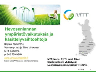 Kajaani 15.5.2014 
Vanhempi tutkija Elina Virkkunen 
MTT Sotkamo 
p. 040 759 9640 
elina.virkkunen@mtt.fi 
Kuvat Elina Virkkunen, ellei toisin mainita 
Hevosenlannan ympäristövaikutuksia ja käsittelyvaihtoehtoja 
16.5.2014 1 
MTT, Metla, RKTL sekä Tiken tilastotuotanto yhdistyvät Luonnonvarakeskukseksi 1.1.2015.  