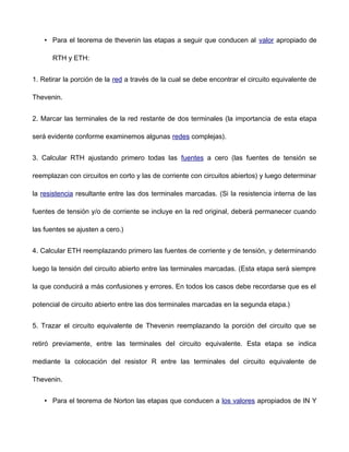 • Para el teorema de thevenin las etapas a seguir que conducen al valor apropiado de
RTH y ETH:
1. Retirar la porción de la red a través de la cual se debe encontrar el circuito equivalente de
Thevenin.
2. Marcar las terminales de la red restante de dos terminales (la importancia de esta etapa
será evidente conforme examinemos algunas redes complejas).
3. Calcular RTH ajustando primero todas las fuentes a cero (las fuentes de tensión se
reemplazan con circuitos en corto y las de corriente con circuitos abiertos) y luego determinar
la resistencia resultante entre las dos terminales marcadas. (Si la resistencia interna de las
fuentes de tensión y/o de corriente se incluye en la red original, deberá permanecer cuando
las fuentes se ajusten a cero.)
4. Calcular ETH reemplazando primero las fuentes de corriente y de tensión, y determinando
luego la tensión del circuito abierto entre las terminales marcadas. (Esta etapa será siempre
la que conducirá a más confusiones y errores. En todos los casos debe recordarse que es el
potencial de circuito abierto entre las dos terminales marcadas en la segunda etapa.)
5. Trazar el circuito equivalente de Thevenin reemplazando la porción del circuito que se
retiró previamente, entre las terminales del circuito equivalente. Esta etapa se indica
mediante la colocación del resistor R entre las terminales del circuito equivalente de
Thevenin.
• Para el teorema de Norton las etapas que conducen a los valores apropiados de IN Y
 