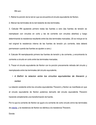 RN son:
1. Retirar la porción de la red en que se encuentra el circuito equivalente de Norton.
2. Marcar las terminales de la red restante de dos terminales.
3. Calcular RN ajustando primero todas las fuentes a cero (las fuentes de tensión se
reemplazan con circuitos en corto y las de corriente con circuitos abiertos) y luego
determinando la resistencia resultante entre las dos terminales marcadas. (Si se incluye en la
red original la resistencia interna de las fuentes de tensión y/o corriente, ésta deberá
permanecer cuando las fuentes se ajusten a cero.)
4. Calcular IN reemplazando primero las fuentes de tensión y de corriente, y encontrando la
corriente a circuito en corto entre las terminales marcadas.
5. Trazar el circuito equivalente de Norton con la porción previamente retirada del circuito y
reemplazada entre las terminales del circuito equivalente.
• 4. Definir la relacion entre los circuitos equivalentes de thevenin y
norton
La relación existente entre los circuitos equivalentes Thevenin y Norton se manifiesta en que
el circuito equivalente de Norton podemos derivarlo del circuito equivalente Thevenin
haciendo simplemente una transformación de fuente.
Por lo que la corriente de Norton es igual a la corriente de corto circuito entre las terminales
de interés, y la resistencia de Norton es idéntica a la resistencia Thevenin.
Donde:
 