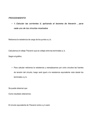 PROCEDIMIENTO
• 1. Calcular las corrientes IL aplicando el teorema de thevenin , pa ra
cada uno de los circuitos mostrados
Retiramos la resistencia de carga de los puntos a y b.
Calculamos el voltaje Thevenin que es voltaje entre las terminales a, b.
Según el gráfico
• Para calcular retiramos la resistencia y reemplazamos por corto circuitos las fuentes
de tensión del circuito; luego será igual a la resistencia equivalente vista desde los
terminales a y b.
Se puede observar que
Como resultado obtenemos:
El circuito equivalente de Thevenin entre a y b será:
 
