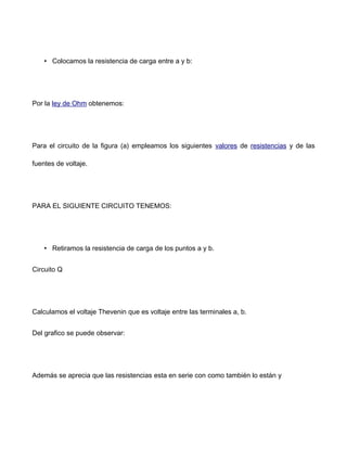 • Colocamos la resistencia de carga entre a y b:
Por la ley de Ohm obtenemos:
Para el circuito de la figura (a) empleamos los siguientes valores de resistencias y de las
fuentes de voltaje.
PARA EL SIGUIENTE CIRCUITO TENEMOS:
• Retiramos la resistencia de carga de los puntos a y b.
Circuito Q
Calculamos el voltaje Thevenin que es voltaje entre las terminales a, b.
Del grafico se puede observar:
Además se aprecia que las resistencias esta en serie con como también lo están y
 