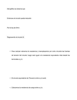 Del gráfico se observa que
Entonces el circuito queda reducido:
Por la ley de Ohm:
Regresando al circuito Q:
• Para calcular retiramos la resistencia y reemplazamos por corto circuitos las fuentes
de tensión del circuito; luego será igual a la resistencia equivalente vista desde los
terminales a y b.
• El circuito equivalente de Thevenin entre a y b será:
• Colocamos la resistencia de carga entre a y b:
 