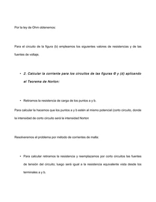 Por la ley de Ohm obtenemos:
Para el circuito de la figura (b) empleamos los siguientes valores de resistencias y de las
fuentes de voltaje.
• 2. Calcular la corriente para los circuitos de las figuras © y (d) aplicando
el Teorema de Norton:
• Retiramos la resistencia de carga de los puntos a y b.
Para calcular la hacemos que los puntos a y b estén al mismo potencial (corto circuito, donde
la intensidad de corto circuito será la intensidad Norton
Resolveremos el problema por método de corrientes de malla:
• Para calcular retiramos la resistencia y reemplazamos por corto circuitos las fuentes
de tensión del circuito; luego será igual a la resistencia equivalente vista desde los
terminales a y b.
 