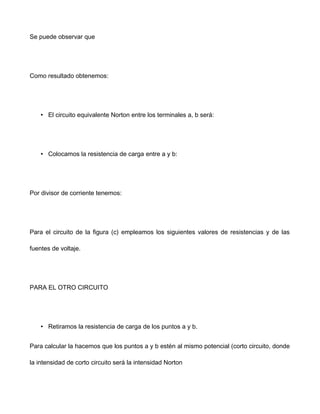 Se puede observar que
Como resultado obtenemos:
• El circuito equivalente Norton entre los terminales a, b será:
• Colocamos la resistencia de carga entre a y b:
Por divisor de corriente tenemos:
Para el circuito de la figura (c) empleamos los siguientes valores de resistencias y de las
fuentes de voltaje.
PARA EL OTRO CIRCUITO
• Retiramos la resistencia de carga de los puntos a y b.
Para calcular la hacemos que los puntos a y b estén al mismo potencial (corto circuito, donde
la intensidad de corto circuito será la intensidad Norton
 