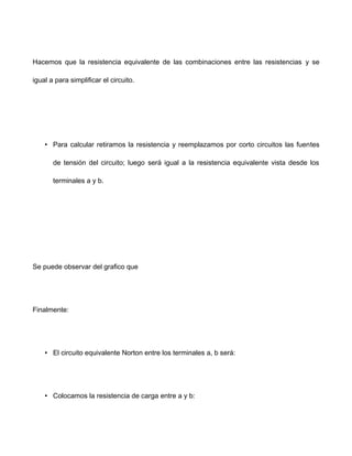 Hacemos que la resistencia equivalente de las combinaciones entre las resistencias y se
igual a para simplificar el circuito.
• Para calcular retiramos la resistencia y reemplazamos por corto circuitos las fuentes
de tensión del circuito; luego será igual a la resistencia equivalente vista desde los
terminales a y b.
Se puede observar del grafico que
Finalmente:
• El circuito equivalente Norton entre los terminales a, b será:
• Colocamos la resistencia de carga entre a y b:
 