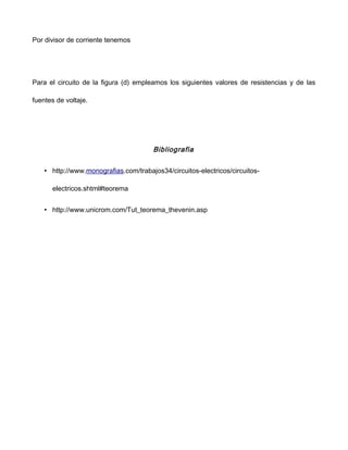 Por divisor de corriente tenemos
Para el circuito de la figura (d) empleamos los siguientes valores de resistencias y de las
fuentes de voltaje.
Bibliografia
• http://www.monografias.com/trabajos34/circuitos-electricos/circuitos-
electricos.shtml#teorema
• http://www.unicrom.com/Tut_teorema_thevenin.asp
 
