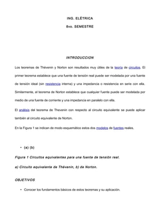 ING. ELÉTRICA
8vo. SEMESTRE
INTRODUCCION
Los teoremas de Thévenin y Norton son resultados muy útiles de la teoría de circuitos. El
primer teorema establece que una fuente de tensión real puede ser modelada por una fuente
de tensión ideal (sin resistencia interna) y una impedancia o resistencia en serie con ella.
Similarmente, el teorema de Norton establece que cualquier fuente puede ser modelada por
medio de una fuente de corriente y una impedancia en paralelo con ella.
El análisis del teorema de Thevenin con respecto al circuito equivalente se puede aplicar
también al circuito equivalente de Norton.
En la Figura 1 se indican de modo esquemático estos dos modelos de fuentes reales.
• (a) (b)
Figura 1 Circuitos equivalentes para una fuente de tensión real.
a) Circuito equivalente de Thévenin, b) de Norton.
OBJETIVOS
• Conocer los fundamentos básicos de estos teoremas y su aplicación.
 