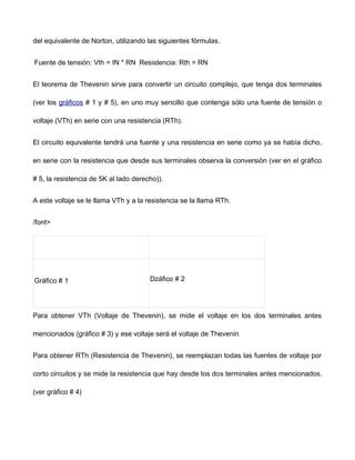 del equivalente de Norton, utilizando las siguientes fórmulas.
Fuente de tensión: Vth = IN * RN Resistencia: Rth = RN
El teorema de Thevenin sirve para convertir un circuito complejo, que tenga dos terminales
(ver los gráficos # 1 y # 5), en uno muy sencillo que contenga sólo una fuente de tensión o
voltaje (VTh) en serie con una resistencia (RTh).
El circuito equivalente tendrá una fuente y una resistencia en serie como ya se había dicho,
en serie con la resistencia que desde sus terminales observa la conversión (ver en el gráfico
# 5, la resistencia de 5K al lado derecho)).
A este voltaje se le llama VTh y a la resistencia se la llama RTh.
/font>
Gráfico # 1 ǲáfico # 2
Para obtener VTh (Voltaje de Thevenin), se mide el voltaje en los dos terminales antes
mencionados (gráfico # 3) y ese voltaje será el voltaje de Thevenin
Para obtener RTh (Resistencia de Thevenin), se reemplazan todas las fuentes de voltaje por
corto circuitos y se mide la resistencia que hay desde los dos terminales antes mencionados.
(ver gráfico # 4)
 