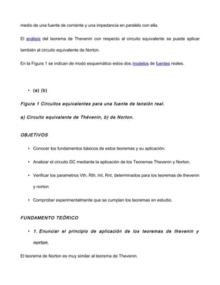 medio de una fuente de corriente y una impedancia en paralelo con ella.
El análisis del teorema de Thevenin con respecto al circuito equivalente se puede aplicar
también al circuito equivalente de Norton.
En la Figura 1 se indican de modo esquemático estos dos modelos de fuentes reales.
• (a) (b)
Figura 1 Circuitos equivalentes para una fuente de tensión real.
a) Circuito equivalente de Thévenin, b) de Norton.
OBJETIVOS
• Conocer los fundamentos básicos de estos teoremas y su aplicación.
• Analizar el circuito DC mediante la aplicación de los Teoremas Thevenin y Norton.
• Verificar los parametros Vth, Rth, Int, Rnt, determinados para los teoremas de thevenin
y norton
• Comprobar experimentalmente que se cumplan los teoremas en estudio.
FUNDAMENTO TEÓRICO
• 1. Enunciar el principio de aplicación de los teoremas de thevenin y
norton.
El teorema de Norton es muy similar al teorema de Thevenin.
 