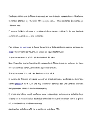 En el caso del teorema de Thevenin se puede ver que el circuito equivalente es: - Una fuente
de tensión (Tensión de Thevenin: Vth) en serie con... - Una resistencia (resistencia de
Thevenin: Rth)
El teorema de Norton dice que el circuito equivalente es una combinación de: una fuente de
corriente en paralelo con ... una resistencia
Para obtener los valores de la fuente de corriente y de la resistencia, cuando se tienen los
datos del equivalente de thevenin, se utilizan las siguientes fórmulas:
Fuente de corriente: IN = Vth / Rth Resistencia: RN = Rth
Nota: Es posible obtener los datos del equivalente de Thevenin cuando se tienen los datos
del equivalente de Norton, utilizando las siguientes fórmulas.
Fuente de tensión: Vth = IN * RN Resistencia: Rth = RN
El teorema de Thevenin sirve para convertir un circuito complejo, que tenga dos terminales
(ver los gráficos # 1 y # 5), en uno muy sencillo que contenga sólo una fuente de tensión o
voltaje (VTh) en serie con una resistencia (RTh).
El circuito equivalente tendrá una fuente y una resistencia en serie como ya se había dicho,
en serie con la resistencia que desde sus terminales observa la conversión (ver en el gráfico
# 5, la resistencia de 5K al lado derecho)).
A este voltaje se le llama VTh y a la resistencia se la llama RTh.
 