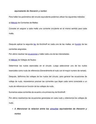 equivalente de thevenin y norton
Para hallar los parámetros del circuito equivalente podemos utilizar los siguientes métodos:
a) Método de Corrientes de Mallas:
Consiste en asignar a cada malla una corriente circulante en el mismo sentido para cada
malla.
Después aplicar la segunda ley de Kirchhoff en cada una de las mallas, en función de las
corrientes asignadas.
Por ultimo resolver las ecuaciones y hallar cada una de las intensidades.
b) Método de Voltajes de Nudos:
Determinar los nudos esenciales en el circuito .Luego seleccionar uno de los nudos
esenciales como nudo de referencia (Generalmente el nudo con el mayor numero de ramas).
Después, definimos los voltajes de los nudos del circuito, para generar las ecuaciones de
voltaje de nudo, necesitamos precisar las corrientes que dejan cada rama conectada a un
nudo de referencia en función de los voltajes de nudo.
Sumamos estas corrientes de acuerdo a la primera ley de Kirchhoff.
Por ultimo resolvemos las ecuaciones generadas en cada nudo y obtenemos los voltajes de
nudo.
• 3. Mencionar la relacion entre los circuitos equivalentes de thevenin y
norton
 