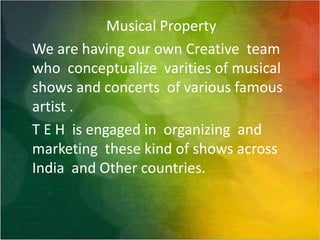 Musical Property We are having our own Creative  team who  conceptualize  varitiesof musical shows and concerts  of various famous artist . T E H  is engaged in  organizing  and marketing  these kind of shows across India  and Other countries.