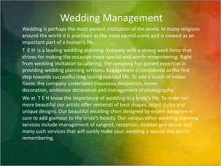 Wedding Management Wedding is perhaps the most ancient institution of the world. In many religions around the world it is practiced as the most sacred event and is viewed as an important part of a human’s life. T  E H  is a leading wedding planning company with a strong work force that strives for making the occasion more special and worth remembering. Right from wedding invitation to catering, the company has gained expertise in providing wedding planning services. Engagement is considered as the first step towards successful long lasting married life. To add a touch of Indian flavor, the company undertakes trousseau decoration, home decoration, ambience decoration and management of photography. We at  T E H know the importance of wedding in a bride’s life. To make her more beautiful our artists offer mehendi of best shapes, latest styles and unique designs. Our beautiful wedding chori designed by expert designers is sure to add glamour to the bride’s beauty. Our various other wedding planning services include management of sangeet, reception, cocktail and dance and many such services that will surely make your wedding a special day worth remembering.   