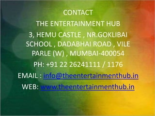 CONTACTTHE ENTERTAINMENT HUB3, HEMU CASTLE , NR.GOKLIBAI SCHOOL , DADABHAI ROAD , VILE PARLE (W) , MUMBAI-400054PH: +91 22 26241111 / 1176EMAIL : info@theentertainmenthub.inWEB: www.theentertainmenthub.in