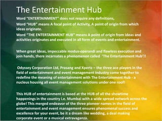 The Entertainment HubWord “ENTERTAINMENT” does not require any definitions, Word “HUB” means A focal point of Activity, A point of origin from which ideas originate.Word “THE ENTERTAINMENT HUB” means A point of origin from ideas and activities originates and executed in all form of events and entertainment.When great ideas, impeccable modus-operandi and flawless execution and join hands, there incarnates a phenomenon called  ‘The Entertainment Hub’!!  Odyssey Corporation Ltd, Prasang and Xpertz – the three ace players in the field of entertainment and event management industry come together to redefine the meaning of entertainment with The Entertainment Hub - a nucleus housing all event management solutions under one roof!This HUB of entertainment is based at the HUB of all the showtime happenings in the country i.e. Mumbai with a wide spread network across the globe! This merged endeavor of the three pioneer names in the field of entertainment and event management ensures phenomenal success and excellence for your event, be it a dream like wedding, a deal making corporate event or a musical extravaganza. 