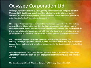 Odyssey Corporation LtdOdyssey Corporation Limited is a fast growing films distribution company based in Mumbai. With its ultimate aim of providing wholesome entertainment to the audience, the company has planned to come out with lists of interesting projects in order to establish itself throughout the country.   The company’s core competency lies in the distribution segment of the film making process. Hence, it is an integrated film distributing company operating a chain of multiplexes which offer a world class entertainment to its viewers. The ultimate aim of the company is to reinvigorate cinema with new talent and also to maintain a sense of professionalism in the Indian Film Industry, so as to produce quality entertainment.   In its Endeavour to act as a catalyst to nurture and develop the Indian film Industry, Odyssey Corporation Limited is in the process of distributing high quality films to reach larger audience and contribute a major part in the development of Indian film industry.  Odyssey corporation Ltd is Public limited company listed at Bombay Stock Exchange , other then film distribution it is also engaged in construction industry  and financial services.  The Entertainment Hub is Member Company of Odyssey Corporation Ltd.