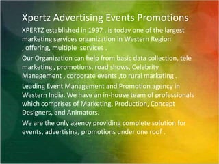 Xpertz Advertising Events PromotionsXPERTZ established in 1997 , is today one of the largest marketing services organization in Western Region , offering, multiple  services .Our Organization can help from basic data collection, tele marketing , promotions, road shows, Celebrity Management , corporate events ,to rural marketing .Leading Event Management and Promotion agency in Western India. We have an in-house team of professionals which comprises of Marketing, Production, Concept Designers, and Animators.We are the only agency providing complete solution for events, advertising, promotions under one roof .    