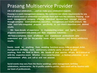 Prasang Multiservice ProviderLife is all about celebration... ...and we make your, celebration majestic.Prasang is a event management company. We customize our clients requirements for any kind of social event or celebration and provide them with turn key solutions. Prasang    is an event   management   company   offering    individual   services from   concept   and idea   through complete   event production, execution,   management and results analysis.  We tailor   each fully-integrated   program   specifically   to   our client’s objectives and   desired results.We   have decade  of experience    in   implementing unique    and   highly   successful   programs associated with events and  their  respective  industries. We have a complete   team   of efficient    and   experienced   professionals  who   understand  and   care  for  the peculiar  needs  of our  customers  and  deliver satisfactory  results.Events   could    be    anything    from   wedding  functions across India or abroad ,Artist management ,Birthday    bash,   anniversary, celebrity  party ..it could  be  just anything,  from  the  food  to  Music.  We   handle all  your  worries.  All you   do is entrust us  with the  respective event.  Whether   it is a social function   , a  festival celebration    or an entertainment   affair,  just  call us  and  rest  assured. Social events may vary from the theme weddings, artist management, birthday celebrations, anniversaries , for hi-profile celebrity parties , each event will be flawless with our team of professionals.