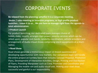 CORPORATE EVENTSBe relaxed from the planning; whether it is a corporate meeting, dealer / sales meeting or incentive programs, or high profile product launches… Leave it to us… We are here to manage right from the agenda to total administration.Product LaunchFor product launching, our dedicated team manages choice of hotels, clubs, resorts, arranges man-power, security services which can be relied upon, popular rock bands, celebrity coordinators, vehicle providers and arrangement of Audio-Visual shows comprising latest equipments at a short-notice.Road ShowRoad shows generate a tremendous impact on brand awareness and developing opportunities with new markets. Our competent team will handle the entire project on turnkey basis that includes Concept Proposal, Promotion Plans, Development of Interactive Activities, Design, Printing and Distribution of Flyers, Providing Manpower such as Crew, Promoter and Coordinator and Managing the mobile van and audio-visual aids. Making your road show successful and gainful is our responsibility.  