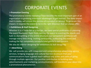 CORPORATE EVENTSPromotion EveningThe promotional events nowadays have become the most important part of an organization in grabbing maximum advantages to get noticed. The deep impact that it creates will ensure the success of a product or service. To generate this impact, it requires the event to be in the right direction that we always offer.Exhibitions & Stall DesigningWhether it is a Trade-fair or a fun fair, we have special proficiency in planning the event flawlessly! Right from naming the event to erecting the stands and halls to dismantling of the entire structure, our competent workforce will manage every little thing. Inviting participants, publicizing the event and making the fair completely successful and gainful is our concern.We also do interior designing for exhibitions & Stall designing. AdvertisingWe  will provideyou with integrated and comprehensive advertising agency services, bridging language and cultural barriers to ensure that your communications have a global reach without any aches and pains of going through multiple agencies. Our positive contribution to building your advertisements and marketing communications, will transform your ideas into a promotional phenomenon.    